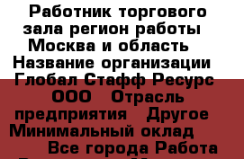 Работник торгового зала(регион работы - Москва и область) › Название организации ­ Глобал Стафф Ресурс, ООО › Отрасль предприятия ­ Другое › Минимальный оклад ­ 39 600 - Все города Работа » Вакансии   . Мордовия респ.